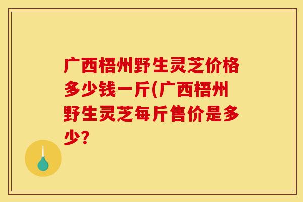 广西梧州野生灵芝价格多少钱一斤(广西梧州野生灵芝每斤售价是多少？