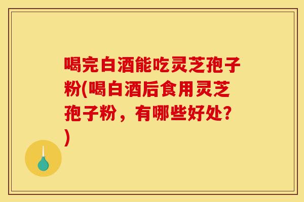 喝完白酒能吃灵芝孢子粉(喝白酒后食用灵芝孢子粉，有哪些好处？)