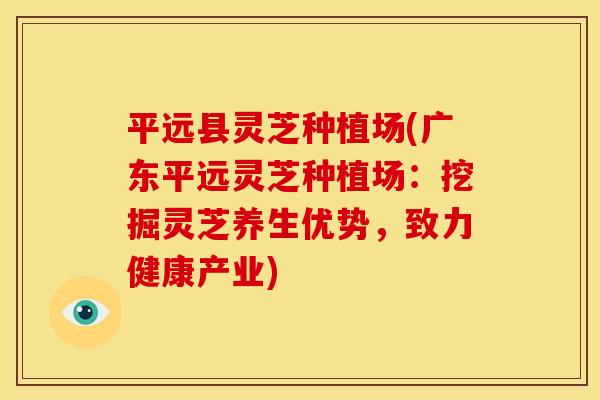平远县灵芝种植场(广东平远灵芝种植场:挖掘灵芝养生优势,致力健康产业)