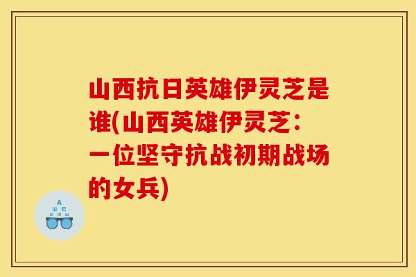 山西抗日英雄伊灵芝是谁(山西英雄伊灵芝:一位坚守抗战初期战场的女兵)