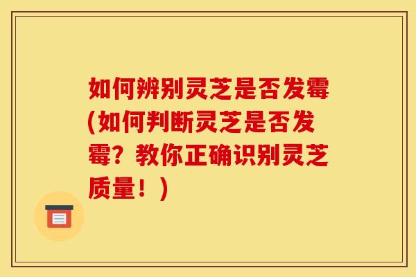 如何辨别灵芝是否发霉(如何判断灵芝是否发霉?教你正确识别灵芝质量!)