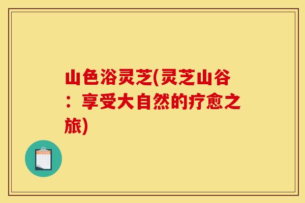 山色浴灵芝(灵芝山谷:享受大自然的疗愈之旅)