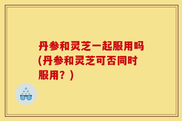 丹参和灵芝一起服用吗(丹参和灵芝可否同时服用?)