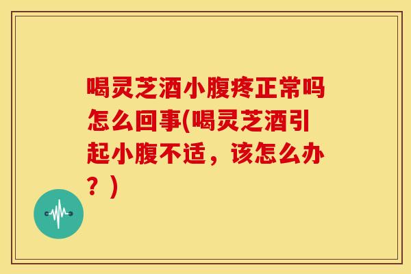 喝灵芝酒小腹疼正常吗怎么回事(喝灵芝酒引起小腹不适，该怎么办？)
