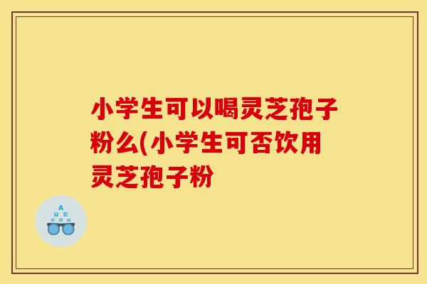 小学生可以喝灵芝孢子粉么(小学生可否饮用灵芝孢子粉