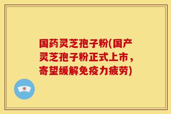 国药灵芝孢子粉(国产灵芝孢子粉正式上市,寄望缓解免疫力疲劳)
