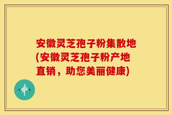 安徽灵芝孢子粉集散地(安徽灵芝孢子粉产地直销，助您美丽健康)
