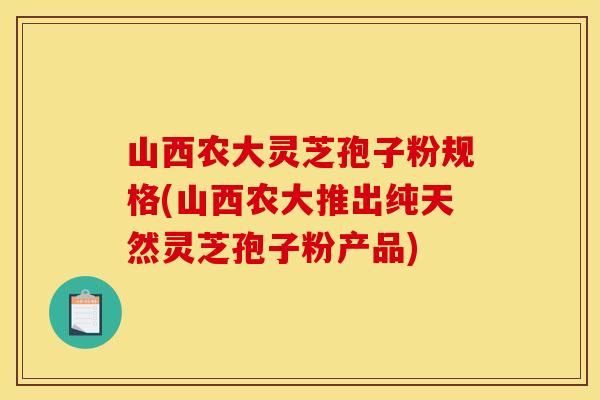 山西农大灵芝孢子粉规格(山西农大推出纯天然灵芝孢子粉产品)