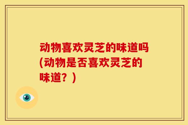 动物喜欢灵芝的味道吗(动物是否喜欢灵芝的味道?)