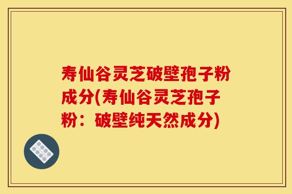 寿仙谷灵芝破壁孢子粉成分(寿仙谷灵芝孢子粉:破壁纯天然成分)