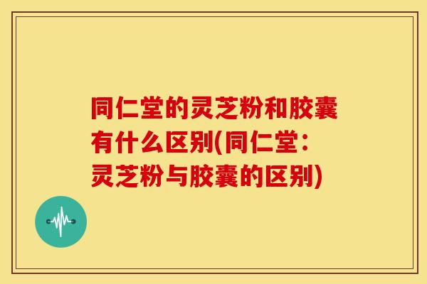 同仁堂的灵芝粉和胶囊有什么区别(同仁堂:灵芝粉与胶囊的区别)