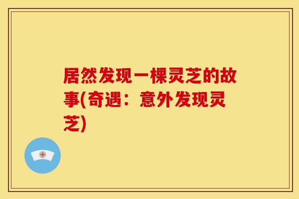 居然发现一棵灵芝的故事(奇遇:意外发现灵芝)