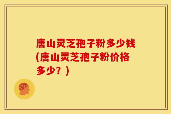 唐山灵芝孢子粉多少钱(唐山灵芝孢子粉价格多少?)