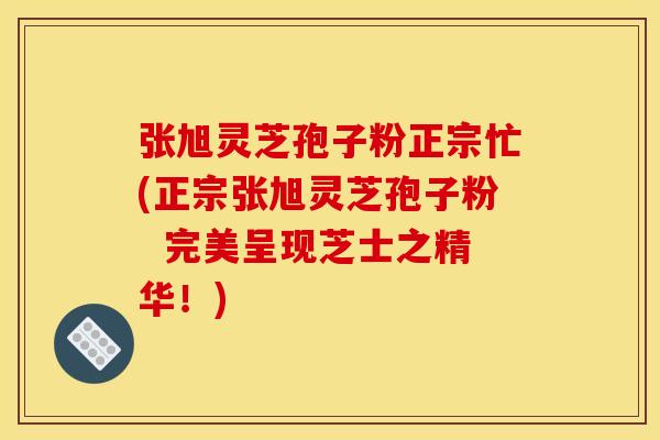 张旭灵芝孢子粉正宗忙(正宗张旭灵芝孢子粉 完美呈现芝士之精华!)