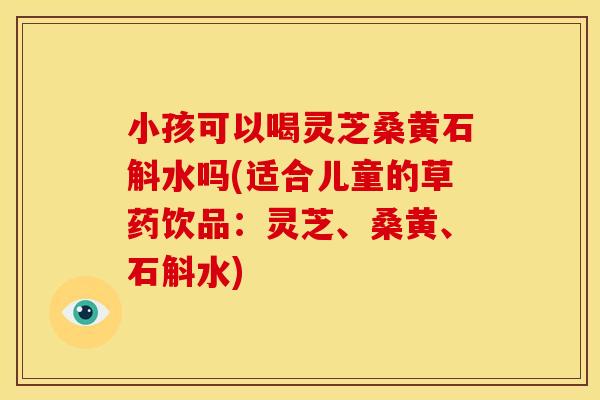 小孩可以喝灵芝桑黄石斛水吗(适合儿童的草药饮品:灵芝、桑黄、石斛水)