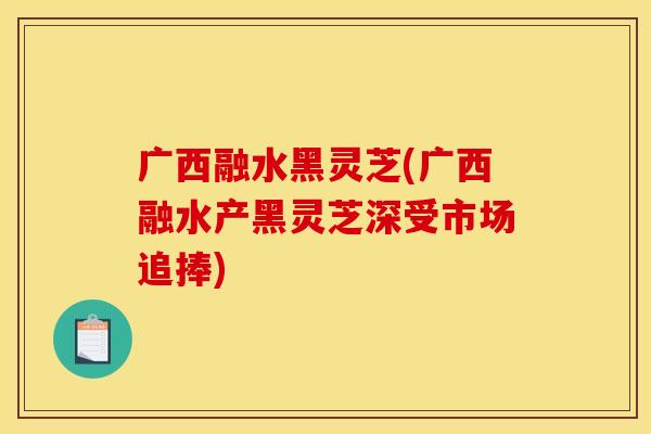 广西融水黑灵芝(广西融水产黑灵芝深受市场追捧)
