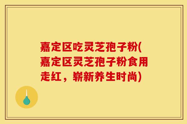 嘉定区吃灵芝孢子粉(嘉定区灵芝孢子粉食用走红,崭新养生时尚)