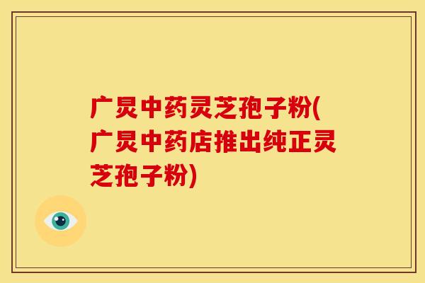 广炅中药灵芝孢子粉(广炅中药店推出纯正灵芝孢子粉)