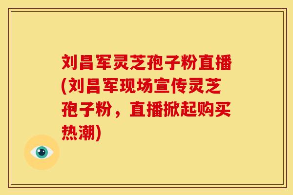 刘昌军灵芝孢子粉直播(刘昌军现场宣传灵芝孢子粉，直播掀起购买热潮)