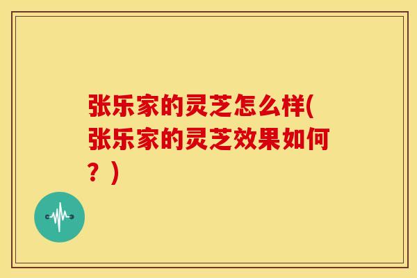 张乐家的灵芝怎么样(张乐家的灵芝效果如何？)