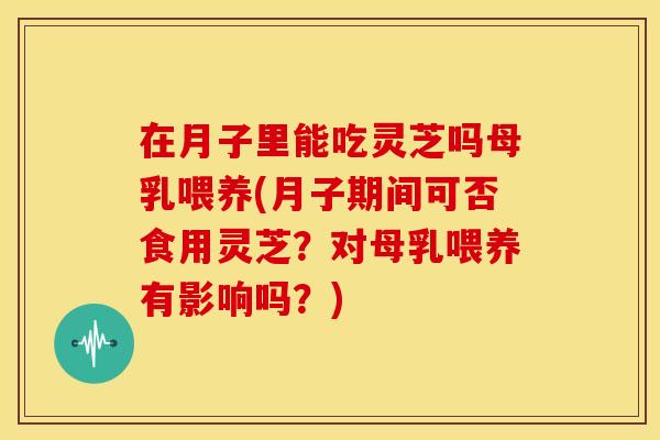在月子里能吃灵芝吗母乳喂养(月子期间可否食用灵芝?对母乳喂养有影响吗?)