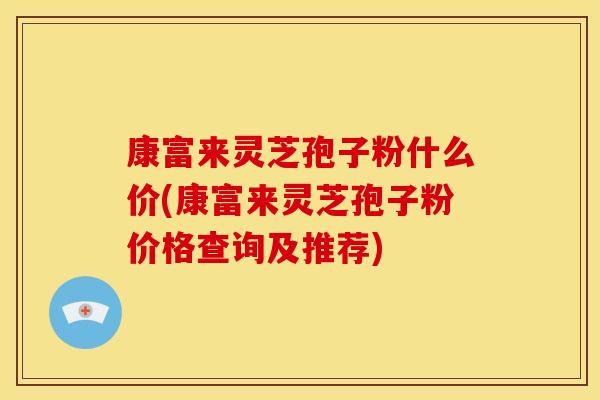 康富来灵芝孢子粉什么价(康富来灵芝孢子粉价格查询及推荐)
