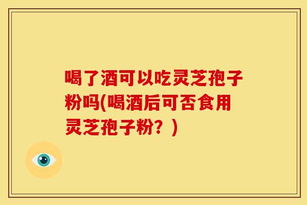 喝了酒可以吃灵芝孢子粉吗(喝酒后可否食用灵芝孢子粉?)