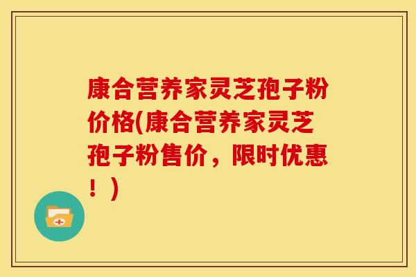 康合营养家灵芝孢子粉价格(康合营养家灵芝孢子粉售价，限时优惠！)