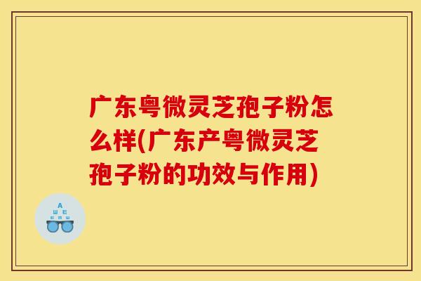 广东粤微灵芝孢子粉怎么样(广东产粤微灵芝孢子粉的功效与作用)