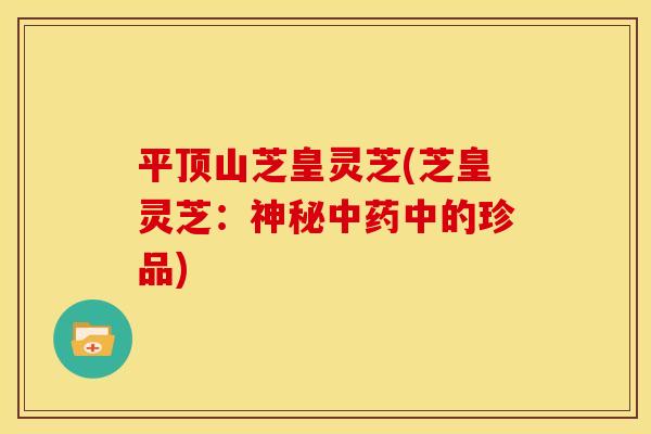 平顶山芝皇灵芝(芝皇灵芝：神秘中药中的珍品)