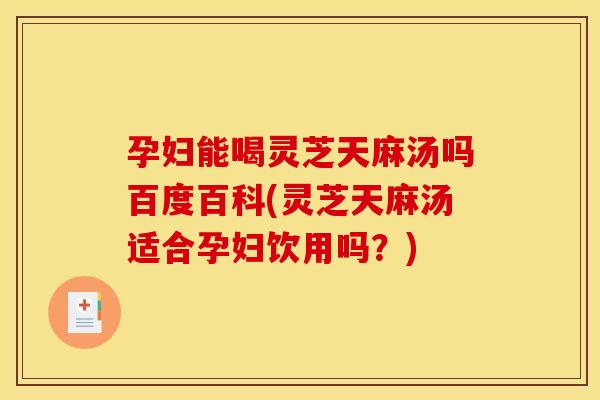 孕妇能喝灵芝天麻汤吗百度百科(灵芝天麻汤适合孕妇饮用吗?)