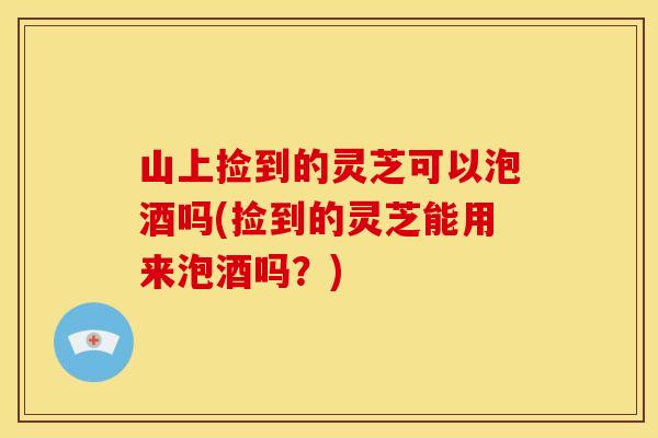 山上捡到的灵芝可以泡酒吗(捡到的灵芝能用来泡酒吗?)