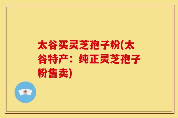 太谷买灵芝孢子粉(太谷特产：纯正灵芝孢子粉售卖)
