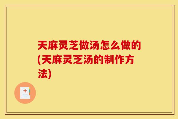 天麻灵芝做汤怎么做的(天麻灵芝汤的制作方法)