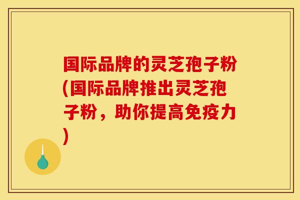 国际品牌的灵芝孢子粉(国际品牌推出灵芝孢子粉,助你提高免疫力)