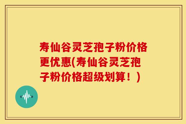 寿仙谷灵芝孢子粉价格更优惠(寿仙谷灵芝孢子粉价格超级划算!)