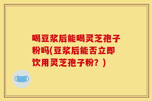 喝豆浆后能喝灵芝孢子粉吗(豆浆后能否立即饮用灵芝孢子粉?)