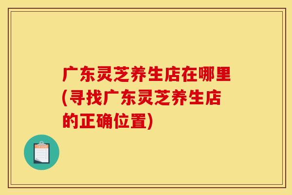 广东灵芝养生店在哪里(寻找广东灵芝养生店的正确位置)