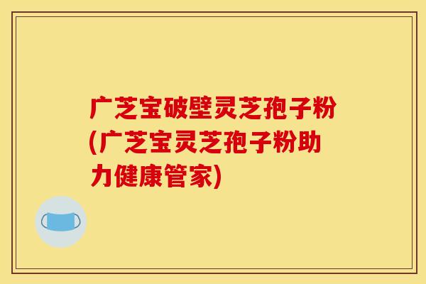 广芝宝破壁灵芝孢子粉(广芝宝灵芝孢子粉助力健康管家)