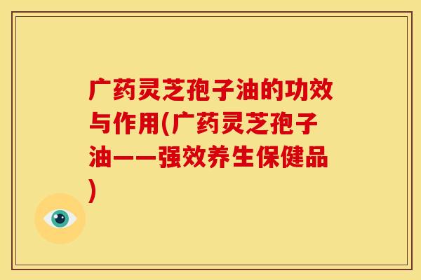 广药灵芝孢子油的功效与作用(广药灵芝孢子油——强效养生保健品)