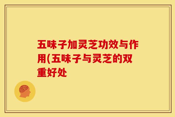 五味子加灵芝功效与作用(五味子与灵芝的双重好处