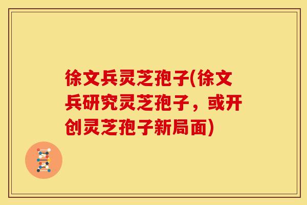 徐文兵灵芝孢子(徐文兵研究灵芝孢子,或开创灵芝孢子新局面)