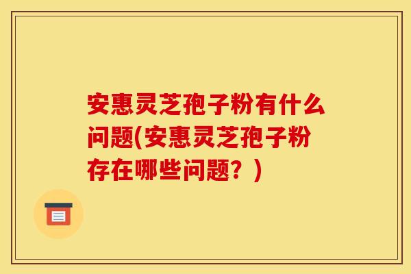 安惠灵芝孢子粉有什么问题(安惠灵芝孢子粉存在哪些问题?)