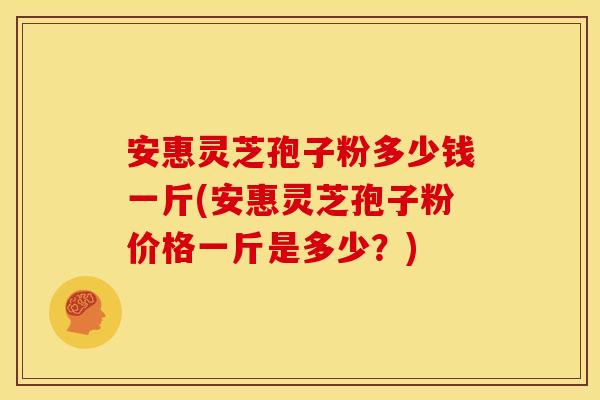 安惠灵芝孢子粉多少钱一斤(安惠灵芝孢子粉价格一斤是多少?)