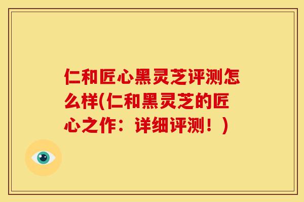 仁和匠心黑灵芝评测怎么样(仁和黑灵芝的匠心之作：详细评测！)