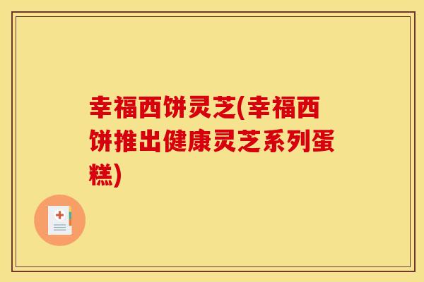 幸福西饼灵芝(幸福西饼推出健康灵芝系列蛋糕)