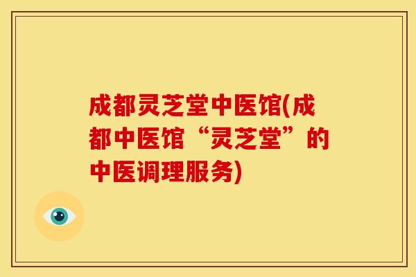 成都灵芝堂中医馆(成都中医馆“灵芝堂”的中医调理服务)