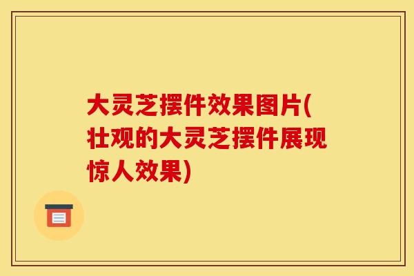 大灵芝摆件效果图片(壮观的大灵芝摆件展现惊人效果)