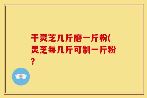 干灵芝几斤磨一斤粉(灵芝每几斤可制一斤粉?
