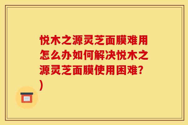 悦木之源灵芝面膜难用怎么办如何解决悦木之源灵芝面膜使用困难?)
